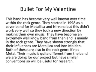 Bullet For My Valentine
This band has become very well known over time
within the rock genre. They started in 1998 as a
cover band for Metallica and Nirvana but this didn’t
work very well so they took a new direction by
making their own music. They have become an
extremely well know band from then and is mainly
in the rock genre. They have shown strongly that
their influences are Metallica and Iron Maiden.
Both of these are also in the rock genre if not
Metal. Their music is quite different from the band
we are doing for our project but have similar
conventions so will be useful for research.
 