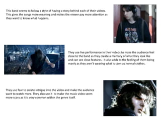 This band seems to follow a style of having a story behind each of their videos.
This gives the songs more meaning and makes the viewer pay more attention as
they want to know what happens.
They use live performance in their videos to make the audience feel
close to the band as they create a memory of what they look like
and can see close features. It also adds to the feeling of them being
manly as they aren’t wearing what is seen as normal clothes.
They use fear to create intrigue into the video and make the audience
want to watch more. They also use it to make the music video seem
more scary as it is very common within the genre itself.
 