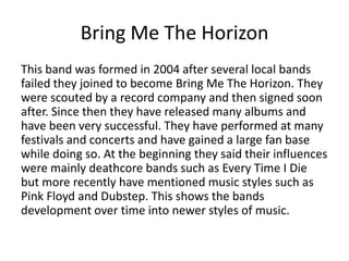 Bring Me The Horizon
This band was formed in 2004 after several local bands
failed they joined to become Bring Me The Horizon. They
were scouted by a record company and then signed soon
after. Since then they have released many albums and
have been very successful. They have performed at many
festivals and concerts and have gained a large fan base
while doing so. At the beginning they said their influences
were mainly deathcore bands such as Every Time I Die
but more recently have mentioned music styles such as
Pink Floyd and Dubstep. This shows the bands
development over time into newer styles of music.
 