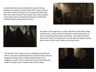 Live performance used by this band to create intimacy
between the audience and the band. This is very similar to
most other bands in this genre as it shows that they make
their own music and don’t just sing to music they are given.
It also allows them to advertise the band as it shows the
members directly along with the music.
As shown in the image fear is used to add more to the video along
with the music. They use fear as the genre is meant to be seen as
scary to show they have power over others. This makes the band
seem more manly and impressive. this will make the viewer want to
watch more of their music videos to see them more.
The location of the video is set in an abandoned warehouse
which is very dark and filled with lots of old machinery. this is a
dangerous location which makes the band seem more
dangerous as well. This can make them more interesting and
make the viewer want to watch more of their videos.
 