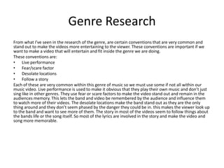 Genre Research
From what I’ve seen in the research of the genre, are certain conventions that are very common and
stand out to make the videos more entertaining to the viewer. These conventions are important if we
want to make a video that will entertain and fit inside the genre we are doing.
These conventions are:
• Live performance
• Fear/scare factor
• Desolate locations
• Follow a story
Each of these are very common within this genre of music so we must use some if not all within our
music video. Live performance is used to make it obvious that they play their own music and don’t just
sing like in other genres. They use fear or scare factors to make the video stand out and remain in the
audiences memory. This lets the band and video be remembered by the audience and influence them
to watch more of their videos. The desolate locations make the band stand out as they are the only
thing around and they don’t seem phased by the danger they could be in. this makes the viewer look up
to the band and want to see more of them. The story in most of the videos seem to follow things about
the bands life or the song itself. So most of the lyrics are involved in the story and make the video and
song more memorable.
 