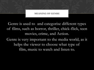 MEANING OF GENRE

Genre is used to and categorise different types
of films, such as horror, thriller, chick-flick, teen
movies, crime, and Action.
Genre is very important to the media world, as it
helps the viewer to choose what type of
film, music to watch and listen to.

 