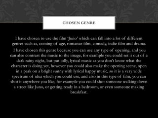 CHOSEN GENRE

I have chosen to use the film ‘Juno’ which can fall into a lot of different
genres such as, coming of age, romance film, comedy, indie film and drama.
I have chosen this genre because you can use any type of opening, and you
can also contrast the music to the image, for example you could set it out of a
dark rainy night, but put jolly, lyrical music as you don’t know what the
character is doing yet, however you could also make the opening scene, open
in a park on a bright sunny with lyrical happy music, so it is a very wide
spectrum of idea which you could use, and also in this type of film, you can
shot it anywhere you like, for example you could shot someone walking down
a street like Juno, or getting ready in a bedroom, or even someone making
breakfast.

 