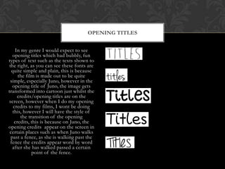 OPENING TITLES
In my genre I would expect to see
opening titles which had bubbly, fun
types of text such as the texts shown to
the right, as you can see these fonts are
quite simple and plain, this is because
the film is made out to be quite
simple, especially Juno, however in the
opening title of Juno, the image gets
transformed into cartoon just whilst the
credits/opening titles are on the
screen, however when I do my opening
credits to my films, I wont be doing
this, however I will have the style of
the transition of the opening
credits, this is because on Juno, the
opening credits appear on the screen in
certain places such as when Juno walks
past a fence, as she is walking past the
fence the credits appear word by word
after she has walked passed a certain
point of the fence.

 