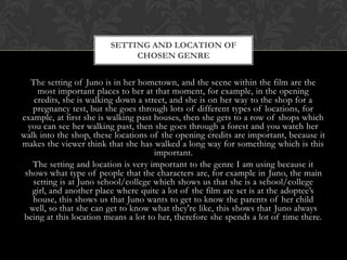 SETTING AND LOCATION OF
CHOSEN GENRE

The setting of Juno is in her hometown, and the scene within the film are the
most important places to her at that moment, for example, in the opening
credits, she is walking down a street, and she is on her way to the shop for a
pregnancy test, but she goes through lots of different types of locations, for
example, at first she is walking past houses, then she gets to a row of shops which
you can see her walking past, then she goes through a forest and you watch her
walk into the shop, these locations of the opening credits are important, because it
makes the viewer think that she has walked a long way for something which is this
important.
The setting and location is very important to the genre I am using because it
shows what type of people that the characters are, for example in Juno, the main
setting is at Juno school/college which shows us that she is a school/college
girl, and another place where quite a lot of the film are set is at the adoptee’s
house, this shows us that Juno wants to get to know the parents of her child
well, so that she can get to know what they're like, this shows that Juno always
being at this location means a lot to her, therefore she spends a lot of time there.

 