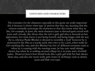 COSTUMES AND CHARACTERS

The costumes for the character especially in this genre are really important
this is because is shows what type of person that they are, meaning that the
viewers normally stereotype the character so that they know what they re
like, for example, in Juno, the main character juno is dressed quite casual with
jeans and a hoody, this shows that she isn't a girly girl who is focused on her
appearance, her main focus is just being herself, and being happy with the way
she is, whereas Paulie Bleeker is dressed to resemble a ‘jock’ however he is
portrayed in the film as a weedy nerd, who tries to be a jock, when really he
isn’t anything like one, and also Bleeker has lots of different costumes such as
when he is running with the running team, he has very small skimpy
shorts, but when he is walking around college he is in jeans and a football
jacket. However Juno’s best friend looks like a girly girl with her hair always
done nice, and also she wears really girly items of clothing's such as skinny
jeans and little vest tops.

 