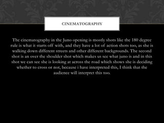 CINEMATOGRAPHY

The cinematography in the Juno opening is mostly shots like the 180 degree
rule is what it starts off with, and they have a lot of action shots too, as she is
walking down different streets and other different backgrounds. The second
shot is an over the shoulder shot which makes us see what juno is and in this
shot we can see she is looking at across the road which shows she is deciding
whether to cross or not, because i have interpreted this, I think that the
audience will interpret this too.

 