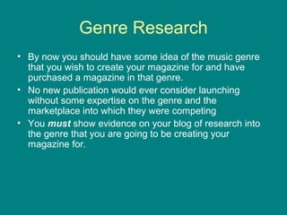 Genre Research
• By now you should have some idea of the music genre
that you wish to create your magazine for and have
purchased a magazine in that genre.
• No new publication would ever consider launching
without some expertise on the genre and the
marketplace into which they were competing
• You must show evidence on your blog of research into
the genre that you are going to be creating your
magazine for.

 