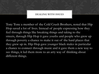 DEALING WITH ISSUES

Tony Tone a member of the Cold Crush Brothers, noted that Hip
Hop saved a lot of lives. Instead of people expressing how they
feel through things like breaking things and taking to the
streets, through Hip Hop it gave youths and people who grew up
through poverty a chance to make it out of the hard places that
they grew up in. Hip Hop gave younger black males in particular
a chance to connect through music and it gave them a new way to
see things, it led them more to an arty way of thinking about
different things.

 