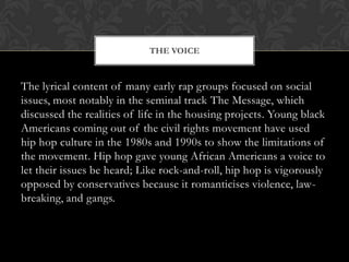 THE VOICE

The lyrical content of many early rap groups focused on social
issues, most notably in the seminal track The Message, which
discussed the realities of life in the housing projects. Young black
Americans coming out of the civil rights movement have used
hip hop culture in the 1980s and 1990s to show the limitations of
the movement. Hip hop gave young African Americans a voice to
let their issues be heard; Like rock-and-roll, hip hop is vigorously
opposed by conservatives because it romanticises violence, lawbreaking, and gangs.

 