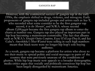 GANGSTA RAP

However, with the commercial success of gangsta rap in the early
1990s, the emphasis shifted to drugs, violence, and misogyny. Early
proponents of gangsta rap included groups and artists such as Ice-T,
who recorded what some consider to be the first gangster rap
record, 6 in the Mornin', and N.W.A. whose second
album Efil4zaggin became the first gangsta rap album to enter the
charts at number one. Gangsta rap also played an important part in
hip hop becoming a mainstream commodity. The fact that albums
such as N.W.A.’s Straight Outta Compton, Eazy-E’sEazy-Duz-It, and Ice
Cube's Amerikkka's Most Wanted were selling in such high numbers
meant that black teens were no longer hip hop’s sole buying
audience.
As a result, gangsta rap became a platform for artists who chose to
use their music to spread politic and social messages to parts of the
country that were previously unaware of the conditions of
ghettos. While hip hop music now appeals to a broader demographic,
media critics argue that socially and politically conscious hip hop has
been largely disregarded by mainstream America.

 