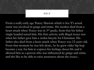ICE-T

From a really early age Tracey Marrow which is Ice-T’s actual
name was involved in gangs and crime. His mother died from a
heart attack when Tracey was in 3 rd grade, from that his father
single handed raised him. His first activity with illegal issues was
when his father gave him a stolen bicycle for Christmas. His
father also died from a heart attack when Tracey was 12 years old.
From that moment he was left alone, As he grew older hip hop
became a way for him to express his feelings about life and it
allowed him as a person who was influenced by gangs and crime
and the like to be able to raise awareness about the issues..

 