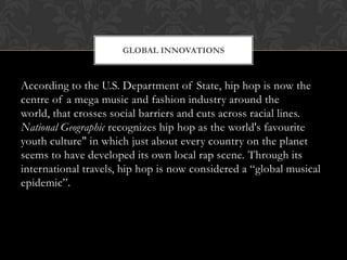 GLOBAL INNOVATIONS

According to the U.S. Department of State, hip hop is now the
centre of a mega music and fashion industry around the
world, that crosses social barriers and cuts across racial lines.
National Geographic recognizes hip hop as the world's favourite
youth culture" in which just about every country on the planet
seems to have developed its own local rap scene. Through its
international travels, hip hop is now considered a “global musical
epidemic”.

 