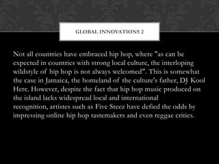 GLOBAL INNOVATIONS 2

Not all countries have embraced hip hop, where "as can be
expected in countries with strong local culture, the interloping
wildstyle of hip hop is not always welcomed". This is somewhat
the case in Jamaica, the homeland of the culture's father, DJ Kool
Herc. However, despite the fact that hip hop music produced on
the island lacks widespread local and international
recognition, artistes such as Five Steez have defied the odds by
impressing online hip hop tastemakers and even reggae critics.

 