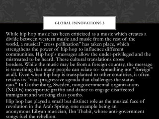 GLOBAL INNOVATIONS 3

While hip hop music has been criticized as a music which creates a
divide between western music and music from the rest of the
world, a musical "cross pollination" has taken place, which
strengthens the power of hip hop to influence different
communities. Hip hop's messages allow the under-privileged and the
mistreated to be heard. These cultural translations cross
borders. While the music may be from a foreign country, the message
is something that many people can relate to- something not "foreign"
at all. Even when hip hop is transplanted to other countries, it often
retains its "vital progressive agenda that challenges the status
quo." In Gothenburg, Sweden, nongovernmental organizations
(NGOs) incorporate graffiti and dance to engage disaffected
immigrant and working class youths.
Hip hop has played a small but distinct role as the musical face of
revolution in the Arab Spring, one example being an
anonymous Libyan musician, Ibn Thabit, whose anti-government
songs fuel the rebellion.

 