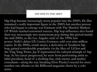 HIP HOP IN THE 2000’S

Hip Hop became increasingly more popular into the 2000’s. Dr Dre
remained a really important figure in the 2000’s but another person
who had began to emerge was Eminem with The Marshal Mathers
LP. Which reached renowned success. Hip hop influences also found
their way increasingly into mainstream pop during this period mainly
the mid-2000s, as the Los Angeles style of the 1990s lost
power. Nelly's debut LP, Country Grammar, sold over nine million
copies. In the 2000s, crunk music, a derivative of Southern hip
hop, gained considerable popularity via the likes of Lil Jon and
the Ying Yang Twins. Jay-Z represented the cultural triumph of hip
hop. As his career progressed, he went from performing artist to
label president, head of a clothing line, club owner, and market
consultant—along the way breaking Elvis Presley’s record for most
number one albums on the Billboard magazine charts by a solo
artist.

 