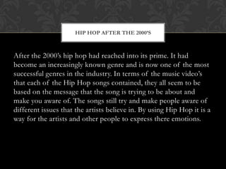 HIP HOP AFTER THE 2000’S

After the 2000’s hip hop had reached into its prime. It had
become an increasingly known genre and is now one of the most
successful genres in the industry. In terms of the music video’s
that each of the Hip Hop songs contained, they all seem to be
based on the message that the song is trying to be about and
make you aware of. The songs still try and make people aware of
different issues that the artists believe in. By using Hip Hop it is a
way for the artists and other people to express there emotions.

 