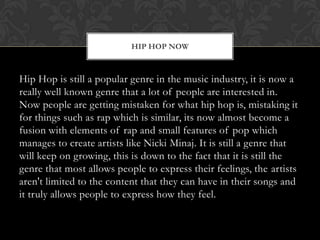 HIP HOP NOW

Hip Hop is still a popular genre in the music industry, it is now a
really well known genre that a lot of people are interested in.
Now people are getting mistaken for what hip hop is, mistaking it
for things such as rap which is similar, its now almost become a
fusion with elements of rap and small features of pop which
manages to create artists like Nicki Minaj. It is still a genre that
will keep on growing, this is down to the fact that it is still the
genre that most allows people to express their feelings, the artists
aren't limited to the content that they can have in their songs and
it truly allows people to express how they feel.

 