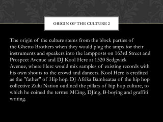 ORIGIN OF THE CULTURE 2

The origin of the culture stems from the block parties of
the Ghetto Brothers when they would plug the amps for their
instruments and speakers into the lampposts on 163rd Street and
Prospect Avenue and DJ Kool Herc at 1520 Sedgwick
Avenue, where Herc would mix samples of existing records with
his own shouts to the crowd and dancers. Kool Herc is credited
as the "father" of Hip hop. DJ Afrika Bambaataa of the hip hop
collective Zulu Nation outlined the pillars of hip hop culture, to
which he coined the terms: MCing, DJing, B-boying and graffiti
writing.

 