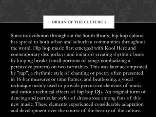 ORIGIN OF THE CULTURE 3

Since its evolution throughout the South Bronx, hip hop culture
has spread to both urban and suburban communities throughout
the world. Hip hop music first emerged with Kool Herc and
contemporary disc jockeys and imitators creating rhythmic beats
by looping breaks (small portions of songs emphasizing a
percussive pattern) on two turntables. This was later accompanied
by "rap", a rhythmic style of chanting or poetry often presented
in 16-bar measures or time frames, and beatboxing, a vocal
technique mainly used to provide percussive elements of music
and various technical effects of hip hop DJs. An original form of
dancing and particular styles of dress arose among fans of this
new music. These elements experienced considerable adaptation
and development over the course of the history of the culture.

 