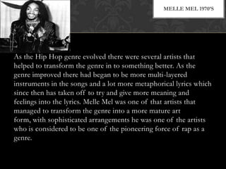 MELLE MEL 1970’S

As the Hip Hop genre evolved there were several artists that
helped to transform the genre in to something better. As the
genre improved there had began to be more multi-layered
instruments in the songs and a lot more metaphorical lyrics which
since then has taken off to try and give more meaning and
feelings into the lyrics. Melle Mel was one of that artists that
managed to transform the genre into a more mature art
form, with sophisticated arrangements he was one of the artists
who is considered to be one of the pioneering force of rap as a
genre.

 