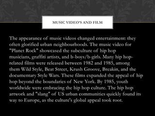 MUSIC VIDEO’S AND FILM

The appearance of music videos changed entertainment: they
often glorified urban neighbourhoods. The music video for
"Planet Rock" showcased the subculture of hip hop
musicians, graffiti artists, and b-boys/b-girls. Many hip hoprelated films were released between 1982 and 1985, among
them Wild Style, Beat Street, Krush Groove, Breakin, and the
documentary Style Wars. These films expanded the appeal of hip
hop beyond the boundaries of New York. By 1985, youth
worldwide were embracing the hip hop culture. The hip hop
artwork and "slang" of US urban communities quickly found its
way to Europe, as the culture's global appeal took root.

 