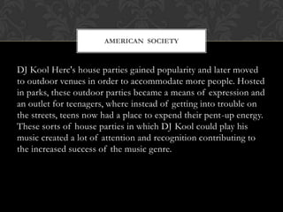 AMERICAN SOCIETY

DJ Kool Herc's house parties gained popularity and later moved
to outdoor venues in order to accommodate more people. Hosted
in parks, these outdoor parties became a means of expression and
an outlet for teenagers, where instead of getting into trouble on
the streets, teens now had a place to expend their pent-up energy.
These sorts of house parties in which DJ Kool could play his
music created a lot of attention and recognition contributing to
the increased success of the music genre.

 