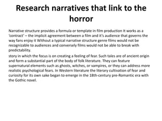 Research narratives that link to the
horror
Narrative structure provides a formula or template in film production It works as a
‘contract’ – the implicit agreement between a film and it’s audience that governs the
way fans enjoy it Without a typical narrative structure genre films would not be
recognizable to audiences and conversely films would not be able to break with
predictability.
story in which the focus is on creating a feeling of fear. Such tales are of ancient origin
and form a substantial part of the body of folk literature. They can feature
supernatural elements such as ghosts, witches, or vampires, or they can address more
realistic psychological fears. In Western literature the literary cultivation of fear and
curiosity for its own sake began to emerge in the 18th-century pre-Romantic era with
the Gothic novel.

 