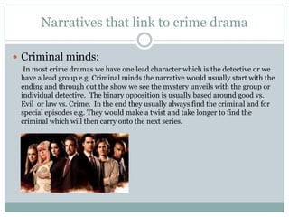 Narratives that link to crime drama
 Criminal minds:
In most crime dramas we have one lead character which is the detective or we
have a lead group e.g. Criminal minds the narrative would usually start with the
ending and through out the show we see the mystery unveils with the group or
individual detective. The binary opposition is usually based around good vs.
Evil or law vs. Crime. In the end they usually always find the criminal and for
special episodes e.g. They would make a twist and take longer to find the
criminal which will then carry onto the next series.
 