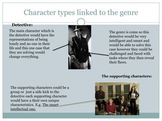 Character types linked to the genre
The main character which is
the detective would have the
representations of being
lonely and no one in their
life and this one case that
they are solving would
change everything.
The genre is come so this
detective would be very
intelligent and smart and
would be able to solve this
case however they could be
challenged and faced with
tasks where they then reveal
their flaws.
Detective:
The supporting characters:
The supporting characters could be a
group or just a side kick to the
detective each supporting character
would have a their own unique
characteristics. E.g. The smart
intellectual one.
 