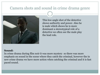 Camera shots and sound in crime drama genre
This low angle shot of the detective
shows authority and power. Also he
is male which shows he is more
dominant a stereotypical role of a
detective we often see the male play
the lead role.
Sound:
In crime drama during film noir it was more mystery so there was more
emphasis on sound in the scene where they catch the criminal, however the in
new crime drama we have more action when catching the criminal and it is fast
paced sound.
 