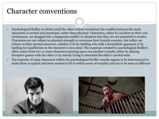  Psychological thriller in which (until the often violent resolution) the conflict between the main
characters is mental and emotional, rather than physical. Characters, either by accident or their own
curiousness, are dragged into a dangerous conflict or situation that they are not prepared to resolve.
Characters are not reliant on physical strength to overcome their brutish enemies, but rather are
reliant on their mental resources, whether it be by battling wits with a formidable opponent or by
battling for equilibrium in the character's own mind. The suspense created by psychological thrillers
often comes from two or more characters preying upon one another's minds, either by playing
deceptive games with the other or by merely trying to demolish the other's mental state.
 The majority of main characters within the psychological thriller usually appear to be heterosexual to
make them as typical and more normal to fit in within norm of sociality and not to be seen as different
Character conventions
 