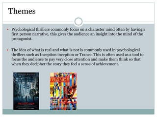 Psychological thrillers commonly focus on a character mind often by having a
first person narrative, this gives the audience an insight into the mind of the
protagonist.
 The idea of what is real and what is not is commonly used in psychological
thrillers such as Inception inception or Trance. This is often used as a tool to
focus the audience to pay very close attention and make them think so that
when they decipher the story they feel a sense of achievement.
Themes
 