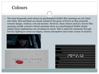 Colours
 The most frequently used colours in psychological thriller film openings are red, black
and white. Red and black are closely related to the genre of horror as they primarily
connote danger, violence, evil and mystery. However, these colours used in a horror film
openings usually connote a literal meaning where as a psychological thriller simply
implies these implications not revealing too much. This is achieved commonly through
low-key lighting to create an enigma, uneasy atmosphere and create a sense of mystery.
 