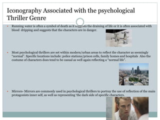  Running water is often a symbol of death as it suggests the draining of life or it is often associated with
blood dripping and suggests that the characters are in danger.
 Most psychological thrillers are set within modern/urban areas to reflect the character as seemingly
“normal”. Specific locations include: police stations/prison cells, family homes and hospitals Also the
costume of characters does tend to be casual as well again reflecting a “normal life”.
 Mirrors- Mirrors are commonly used in psychological thrillers to portray the use of reflection of the main
protagonists inner self, as well as representing ‘the dark side of specific characters.
Iconography Associated with the psychological
Thriller Genre
 