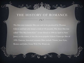 THE HISTORY OF ROMANCE
The first ever romantic film was said to be produced by Thomas
Edison and had only lasted a total of 18 seconds. The short film was
called “The May Irwin Kiss" it was filmed in 1896 in April in New
Jersey; at the tomes, it was the most popular Edison Vitascope film of
1896. Famous, historical romance films include Titanic, Jane Eyre,
Romeo and Juliet, Gone With The Wind, etc.
 