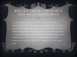 WHY WE CHOSE A ROMANCE
AND WHAT INSPIRED US
As a pair, we figured a romance will be extremely hard to pull off
however we also realised that if filmed and edited well with a good story
line, it would be a great success. As the director, I felt I would be able to
relate more to a romance thus adding to the reason as to why we chose a
the genre. Many things inspired us when coming up with the idea, such as
“Sliding Doors”, “Just My Luck” and “About Time”; even real life
situations that I had found myself to be in allowed me to add on to the
ideas.
 