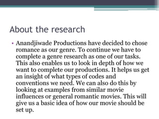 About the research 
• Anandjiwade Productions have decided to chose 
romance as our genre. To continue we have to 
complete a genre research as one of our tasks. 
This also enables us to look in depth of how we 
want to complete our productions. It helps us get 
an insight of what types of codes and 
conventions we need. We can also do this by 
looking at examples from similar movie 
influences or general romantic movies. This will 
give us a basic idea of how our movie should be 
set up. 
 
