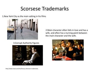 Scorsese Trademarks 
1.New York City as the main setting in his films 
http://www.listal.com/list/famous-directors-trademarks 
2.Main character often falls in love and has a 
wife, and often has a turning point between 
the main character and the wife. 
3.Corrupt Authority Figures 
 