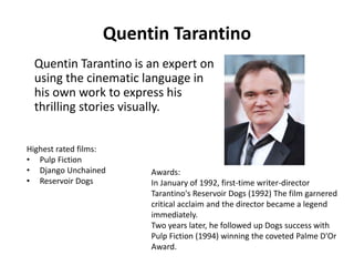 Quentin Tarantino 
Quentin Tarantino is an expert on 
using the cinematic language in 
his own work to express his 
thrilling stories visually. 
Awards: 
In January of 1992, first-time writer-director 
Tarantino's Reservoir Dogs (1992) The film garnered 
critical acclaim and the director became a legend 
immediately. 
Two years later, he followed up Dogs success with 
Pulp Fiction (1994) winning the coveted Palme D'Or 
Award. 
Highest rated films: 
• Pulp Fiction 
• Django Unchained 
• Reservoir Dogs 
 