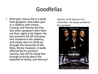 Goodfellas 
• Brief plot: Henry Hill is a small 
time gangster, who takes part 
in a robbery with Jimmy 
Conway and Tommy De Vito, 
two other gangsters who have 
set their sights a bit higher. His 
two partners kill off everyone 
else involved in the robbery, 
and slowly start to climb up 
through the hierarchy of the 
Mob. Henry, however, is badly 
affected by his partners 
success, but will he stoop low 
enough to bring about the 
downfall of Jimmy and Tommy? 
Tag line: As far back as I can 
remember, I've always wanted to 
be a gangster. 
 
