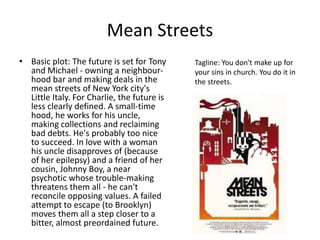 Mean Streets 
• Basic plot: The future is set for Tony 
and Michael - owning a neighbour-hood 
bar and making deals in the 
mean streets of New York city's 
Little Italy. For Charlie, the future is 
less clearly defined. A small-time 
hood, he works for his uncle, 
making collections and reclaiming 
bad debts. He's probably too nice 
to succeed. In love with a woman 
his uncle disapproves of (because 
of her epilepsy) and a friend of her 
cousin, Johnny Boy, a near 
psychotic whose trouble-making 
threatens them all - he can't 
reconcile opposing values. A failed 
attempt to escape (to Brooklyn) 
moves them all a step closer to a 
bitter, almost preordained future. 
Tagline: You don't make up for 
your sins in church. You do it in 
the streets. 
 