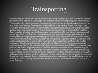 Trainspotting 
Trainspotting is a 1996 dark comedy/drama directed by Danny Boyle that follows the lives of a 
group of heroin addicts in Edinburgh told from the perspective of protagonist Mark Renton. 
The introductory title sequence to Trainspotting is abrupt and straight into the action of the 
film, with a fast moving tracking shot of protagonist Mark Renton (Ewan McGregor) and 
secondary protagonist Daniel “Spud” Murphy fleeing from security guards after presumably 
stealing from a convenience store. The cinematography consists of generally fast tracking 
shots matched with fast paced editing speed combined with the non-diegetic contrapuntal 
use of Iggy Pop’s Lust For Life. During this time protagonist Renton provides his cynical 
commentary on the prospects of everyday life and in contrast his own life as a heroin addict 
with scenes of him using heroin intercut with the opening sequence. Renton is a cynical and 
apathetic character, he is as typical to black comedies an apathetic antihero who readily 
indulges in illegal acts such as drug abuse with a cool conviction. The opening sequence 
provides no credits of cast and crew, slightly uncommon in the world of film, it however does 
provide credits for the protagonists of the film. Mise-en-scene like other comedies is again 
very realistic, Renton, and Edinburgh are both presented in a realistic, raw and unforgiving 
manner fitting in very well with the topics featured in the film. This presentation is energetic 
and captivating bringing in plenty of drama, the way that the life of heroin addict is presented 
through an unconcerned Renton, his dialogue and interaction with the world is important in 
making it a black comedy , his indifferent dark humour is the main feature that makes it a 
black comedy. 
 