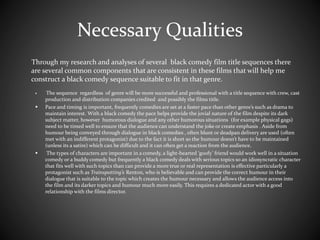Necessary Qualities 
Through my research and analyses of several black comedy film title sequences there 
are several common components that are consistent in these films that will help me 
construct a black comedy sequence suitable to fit in that genre. 
 The sequence regardless of genre will be more successful and professional with a title sequence with crew, cast 
production and distribution companies credited and possibly the films title. 
 Pace and timing is important, frequently comedies are set at a faster pace than other genre’s such as drama to 
maintain interest. With a black comedy the pace helps provide the jovial nature of the film despite its dark 
subject matter, however humorous dialogue and any other humorous situations (for example physical gags) 
need to be timed well to ensure that the audience can understand the joke or create emphasis . Aside from 
humour being conveyed through dialogue in black comedies , often blunt or deadpan delivery are used (often 
met with an indifferent protagonist) due to the fact it is short so the humour doesn’t have to be maintained 
(unless its a satire) which can be difficult and it can often get a reaction from the audience. 
 The types of characters are important in a comedy, a light-hearted ‘goofy’ friend would work well in a situation 
comedy or a buddy comedy but frequently a black comedy deals with serious topics so an idiosyncratic character 
that fits well with such topics than can provide a more true or real representation is effective particularly a 
protagonist such as Trainspotting’s Renton, who is believable and can provide the correct humour in their 
dialogue that is suitable to the topic which creates the humour necessary and allows the audience access into 
the film and its darker topics and humour much more easily. This requires a dedicated actor with a good 
relationship with the films director. 
