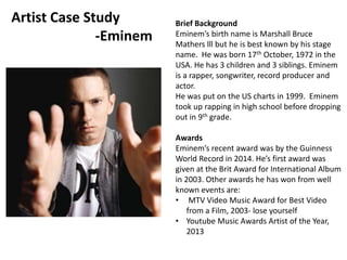 Brief Background 
Eminem’s birth name is Marshall Bruce 
Mathers lll but he is best known by his stage 
name. He was born 17th October, 1972 in the 
USA. He has 3 children and 3 siblings. Eminem 
is a rapper, songwriter, record producer and 
actor. 
He was put on the US charts in 1999. Eminem 
took up rapping in high school before dropping 
out in 9th grade. 
Awards 
Eminem’s recent award was by the Guinness 
World Record in 2014. He’s first award was 
given at the Brit Award for International Album 
in 2003. Other awards he has won from well 
known events are: 
• MTV Video Music Award for Best Video 
from a Film, 2003- lose yourself 
• Youtube Music Awards Artist of the Year, 
2013 
Artist Case Study 
-Eminem 
 