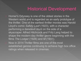 Homer's Odyssey is one of the oldest stories in the
Western world and is regarded as an early prototype of
the thriller. One of the earliest thriller movies was Harold
Lloyd’s comic Safety Last! (1923), with a character
performing a daredevil stunt on the side of a
skyscraper. Alfred Hitchcock and Fritz Lang helped to
shape the modern-day thriller genre beginning with the
films The Lodger (1926) and M (1931).
Now in 2014 Thriller films are one of the most
established genres continuing to achieve high box office
ratings when released in cinemas.
 