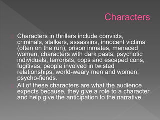 Characters in thrillers include convicts,
criminals, stalkers, assassins, innocent victims
(often on the run), prison inmates, menaced
women, characters with dark pasts, psychotic
individuals, terrorists, cops and escaped cons,
fugitives, people involved in twisted
relationships, world-weary men and women,
psycho-fiends.
All of these characters are what the audience
expects because, they give a role to a character
and help give the anticipation to the narrative.
 
