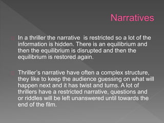 In a thriller the narrative is restricted so a lot of the
information is hidden. There is an equilibrium and
then the equilibrium is disrupted and then the
equilibrium is restored again.
Thriller’s narrative have often a complex structure,
they like to keep the audience guessing on what will
happen next and it has twist and turns. A lot of
thrillers have a restricted narrative, questions and
or riddles will be left unanswered until towards the
end of the film.
 