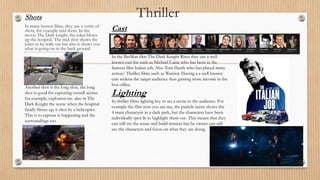 ThrillerShots
In many horror films, they use a verity of
shots, for example mid shots. In the
movie The Dark knight, the joker blows
up the hospital. The mid shot shows the
joker as he walk out but also it shows you
what is going on in the back ground.
Another shot is the long shot, the long
shot is good for capturing overall scenes
for example, explosion etc. also in The
Dark Knight the scene when the hospital
finally blows up, it shot by a helicopter.
This is to capture is happening and the
surroundings too
Cast
In the BatMan film The Dark Knight Rises they use a well
known cast list such as Michael Caine who has been in the
famous film Italian job. Also Tom Hardy who has played many
action/ Thriller films such as Warrior. Having a a well known
cast widens the target audience thus gaining more income in the
box office.
Lighting
In thriller films lighting key to set a scene to the audience. For
example the film now you see me, the panicle scene shows the
4 main characters in a dark park, but the characters have been
individually spot lit to highlight them out. This means that they
can still set the scene and build tension but he viewer can still
see the characters and focus on what they are doing.
 