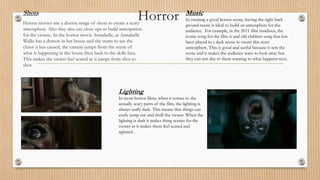 HorrorShots
Horror movies use a diverse range of shots to create a scary
atmosphere. Also they also use close ups to build anticipation
for the viewer.. In the horror movie Annabelle, as Annabelle
Wallis has a demon in her house and she starts to see the
chaos it has caused, the camera jumps from the scene of
what is happening in the house then back to the dolls face.
This makes the viewer feel scared as it jumps from shot to
shot
Music
In creating a good horror scene, having the right back
ground music is ideal to build an atmosphere for the
audience. For example, in the 2011 film insidious, the
iconic song for the film is and old children song that has
been played in a dark scene to create this scary
atmosphere. This is good and useful because it sets the
scene and it makes the audience want to look away but
they can not due to them wanting to what happens next.
Lighting
In most horror films, when it comes to the
actually scary parts of the film, the lighting is
always really dark. This means that things can
easily jump out and thrill the viewer. When the
lighting is dark it makes thing scarier for the
viewer as it makes them feel scared and
agitated .
 